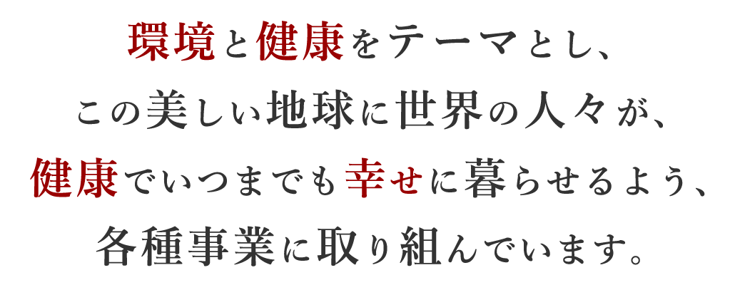 環境と健康をテーマとし、 この美しい地球に世界の人々が、 健康でいつまでも幸せに暮らせるよう、 各種事業に取り組んでいます。