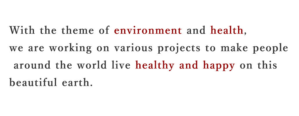 With the theme of environment and health,  we are working on various projects to make people  around the world live healthy and happy on this  beautiful earth.